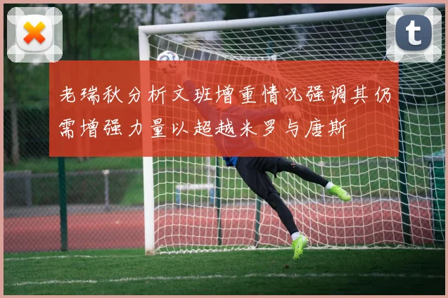 老瑞秋分析文班增重情况强调其仍需增强力量以超越米罗与唐斯