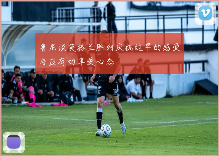 鲁尼谈英格兰胜利庆祝过早的感受与应有的享受心态