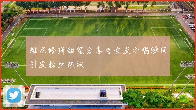维尼修斯甜蜜分享与女友合唱瞬间引发粉丝热议