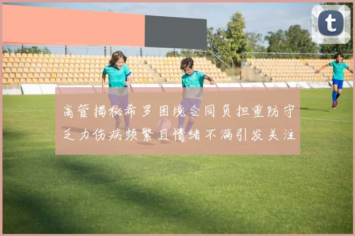 高管揭秘希罗困境合同负担重防守乏力伤病频繁且情绪不满引发关注