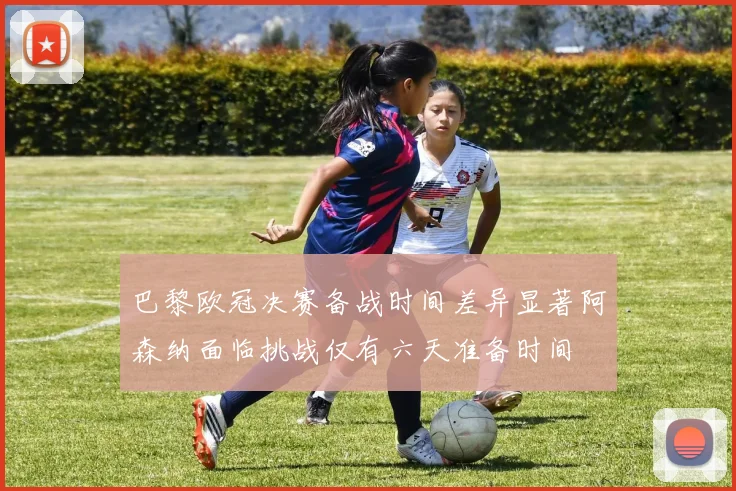巴黎欧冠决赛备战时间差异显著阿森纳面临挑战仅有六天准备时间