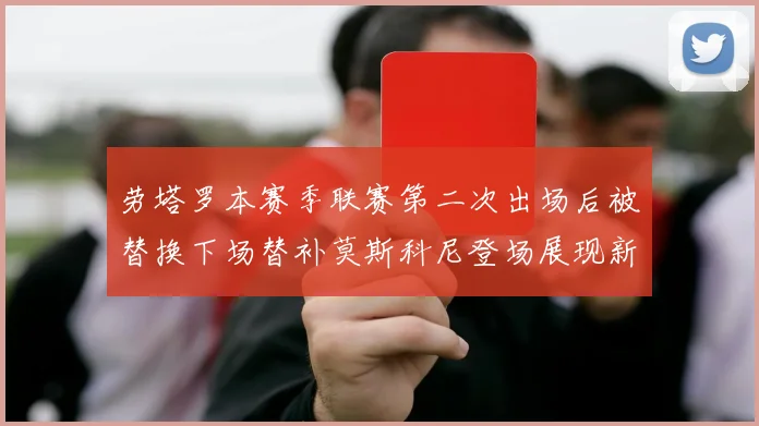 劳塔罗本赛季联赛第二次出场后被替换下场替补莫斯科尼登场展现新机会