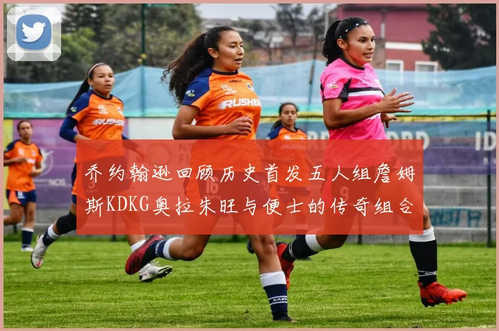 乔约翰逊回顾历史首发五人组詹姆斯KDKG奥拉朱旺与便士的传奇组合