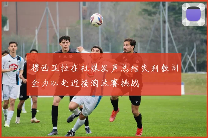 穆西亚拉在社媒发声总结失利教训全力以赴迎接淘汰赛挑战