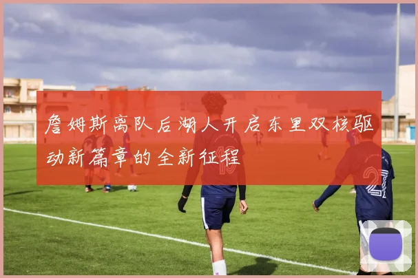 詹姆斯离队后湖人开启东里双核驱动新篇章的全新征程
