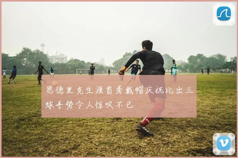 恩德里克生涯首秀戴帽庆祝比出三球手势令人惊叹不已