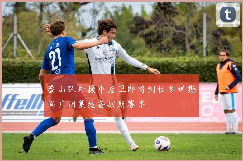 泰山队外援中后卫即将到位冬训期间广州集结备战新赛季