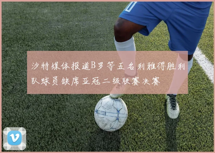 沙特媒体报道B罗等五名利雅得胜利队球员缺席亚冠二级联赛决赛