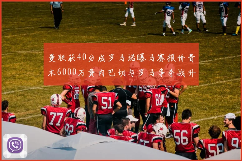 曼联获40分成罗马诺曝马赛报价青木6000万费内巴切与罗马争夺战升级