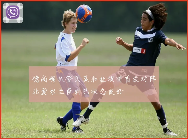 德尚确认登贝莱和杜埃将首发对阵北爱尔兰萨利巴状态良好