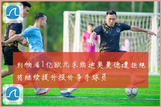 利物浦1亿欧元求购迪奥曼德遭拒绝将继续提升报价争夺球员