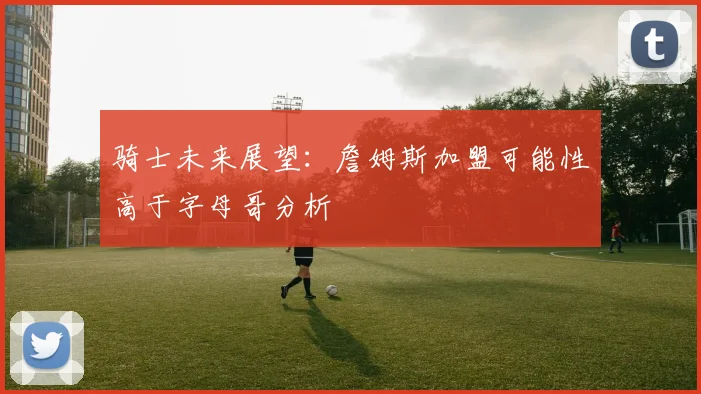骑士未来展望：詹姆斯加盟可能性高于字母哥分析