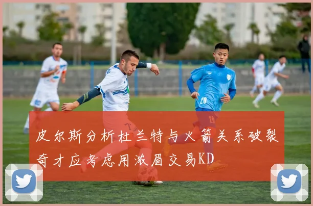 皮尔斯分析杜兰特与火箭关系破裂奇才应考虑用浓眉交易KD