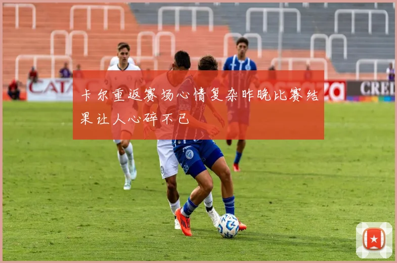 卡尔重返赛场心情复杂昨晚比赛结果让人心碎不已