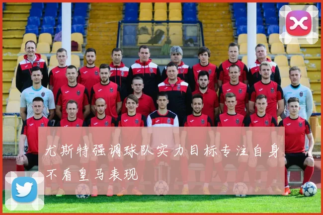 尤斯特强调球队实力目标专注自身不看皇马表现
