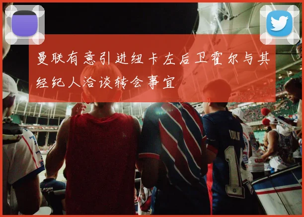 曼联有意引进纽卡左后卫霍尔与其经纪人洽谈转会事宜