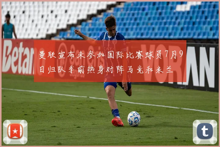 曼联宣布未参加国际比赛球员7月9日归队季前热身对阵马竞和米兰