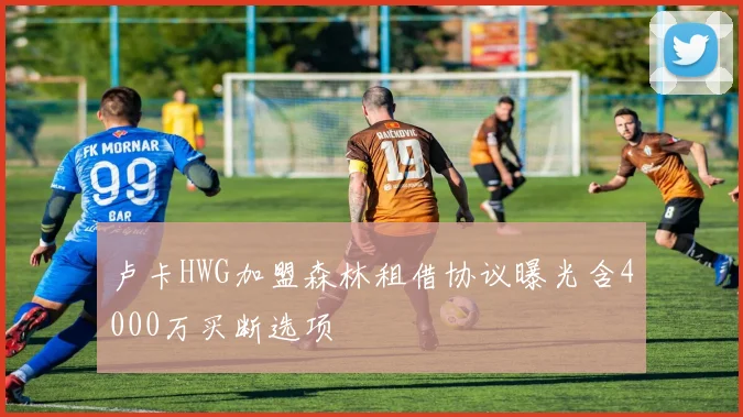 卢卡HWG加盟森林租借协议曝光含4000万买断选项