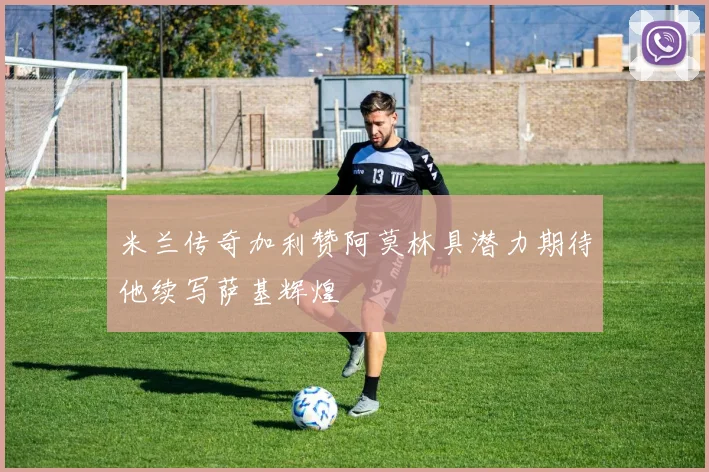 米兰传奇加利赞阿莫林具潜力期待他续写萨基辉煌