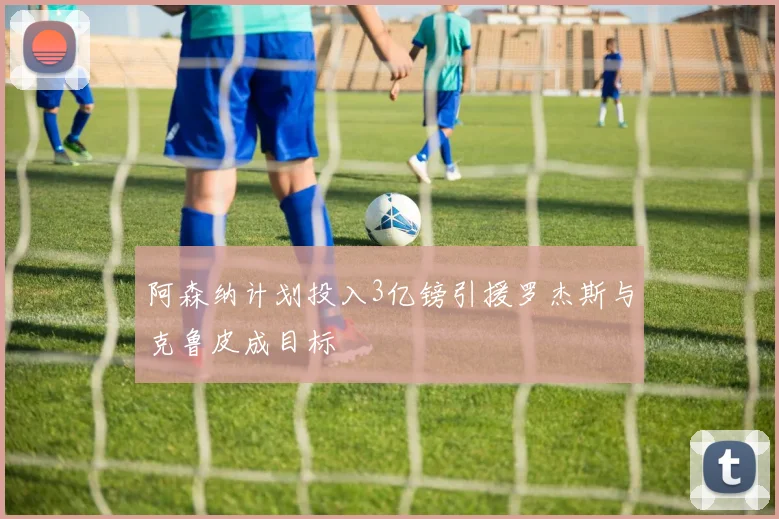 阿森纳计划投入3亿镑引援罗杰斯与克鲁皮成目标
