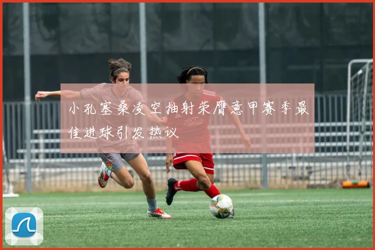 小孔塞桑凌空抽射荣膺意甲赛季最佳进球引发热议