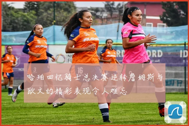 哈珀回忆骑士总决赛逆转詹姆斯与欧文的精彩表现令人难忘