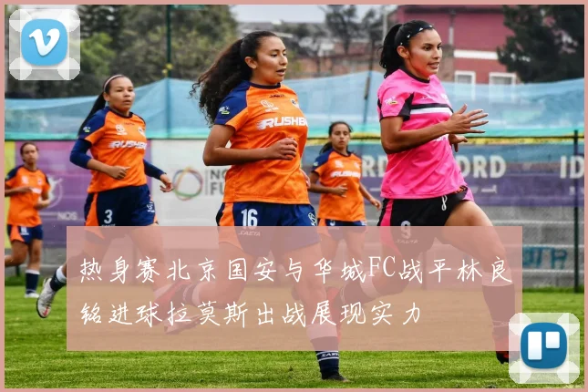 热身赛北京国安与华城FC战平林良铭进球拉莫斯出战展现实力
